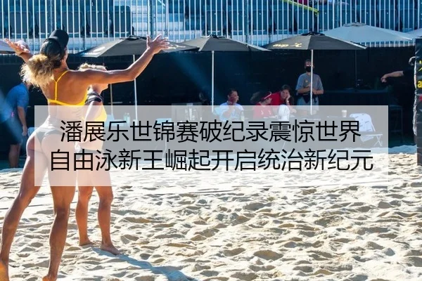 潘展乐世锦赛破纪录震惊世界 自由泳新王崛起开启统治新纪元