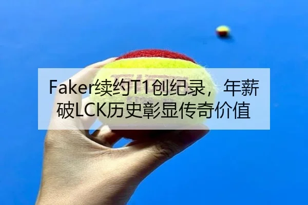 Faker续约T1创纪录，年薪破LCK历史彰显传奇价值
